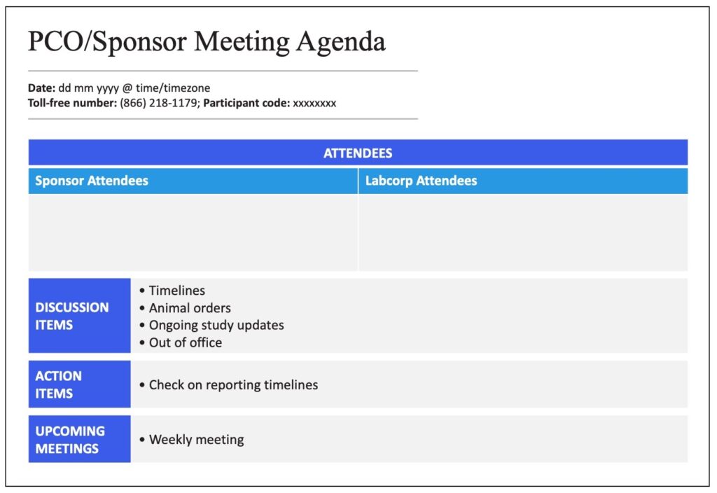 PCO/Sponsor Meeting Agenda Date: dd mm yyyy @ time/timezone Toll Free Number: (866)218-1179; Participant code:xxxxxxxx  Attendees Chart Sponsor attendees and Labcorp attendees  Discussion items: Timelines, animal orders, ongoing study updates, Out of office  Action Items: Check on reporting timelines Upcoming meetings: Weekly meeting